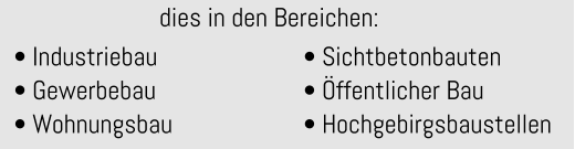 • Industriebau • Gewerbebau • Wohnungsbau  • Sichtbetonbauten • Öffentlicher Bau • Hochgebirgsbaustellen  dies in den Bereichen: