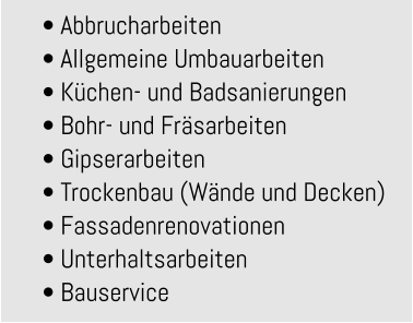 • Abbrucharbeiten • Allgemeine Umbauarbeiten • Küchen- und Badsanierungen • Bohr- und Fräsarbeiten • Gipserarbeiten • Trockenbau (Wände und Decken) • Fassadenrenovationen • Unterhaltsarbeiten • Bauservice